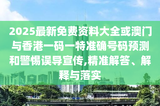 2025最新免费资料大全或澳门与香港一码一特准确号码预测和警惕误导宣传,精准解答、解释与落实